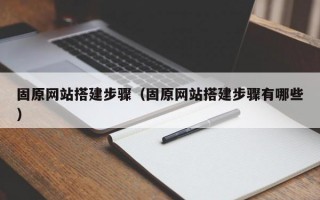 固原網(wǎng)站搭建步驟（固原網(wǎng)站搭建步驟有哪些）