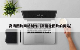 高清圖片網(wǎng)站制作（高清化圖片的網(wǎng)站）