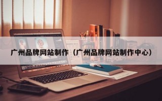廣州品牌網(wǎng)站制作（廣州品牌網(wǎng)站制作中心）