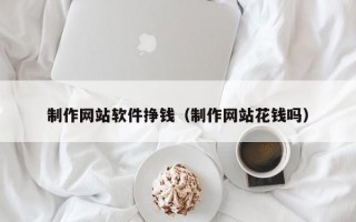 制作網(wǎng)站軟件掙錢（制作網(wǎng)站花錢嗎）