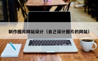 制作圖片網(wǎng)站設(shè)計(jì)（自己設(shè)計(jì)圖片的網(wǎng)站）